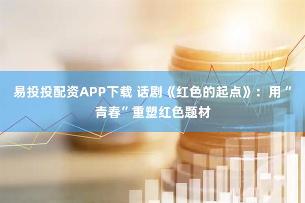 易投投配资APP下载 话剧《红色的起点》：用“青春”重塑红色题材